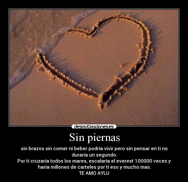 Sin piernas - sin brazos sin comer ni beber podría vivir pero sin pensar en ti no
duraría un segundo.
Por ti cruzaría todos los mares, escalaría el everest 100000 veces y
haria millones de carteles por ti eso y mucho mas.
TE AMO AYLU