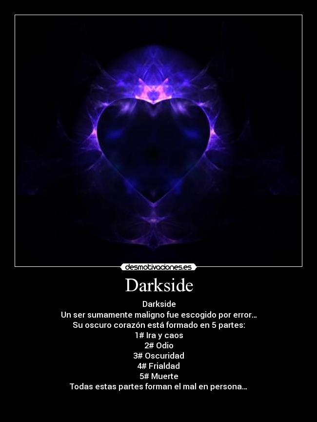 Darkside - Darkside
Un ser sumamente maligno fue escogido por error…
Su oscuro corazón está formado en 5 partes:
1# Ira y caos
2# Odio
3# Oscuridad
4# Frialdad
5# Muerte
Todas estas partes forman el mal en persona…