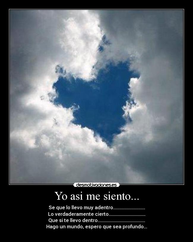 Yo asi me siento... - Se que lo llevo muy adentro...........................
Lo verdaderamente cierto...............................
Que si te llevo dentro........................................
Hago un mundo, espero que sea profundo...
