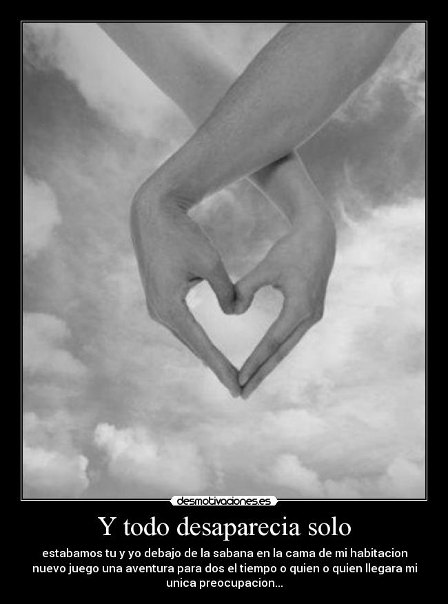 Y todo desaparecia solo - estabamos tu y yo debajo de la sabana en la cama de mi habitacion
nuevo juego una aventura para dos el tiempo o quien o quien llegara mi
unica preocupacion...
