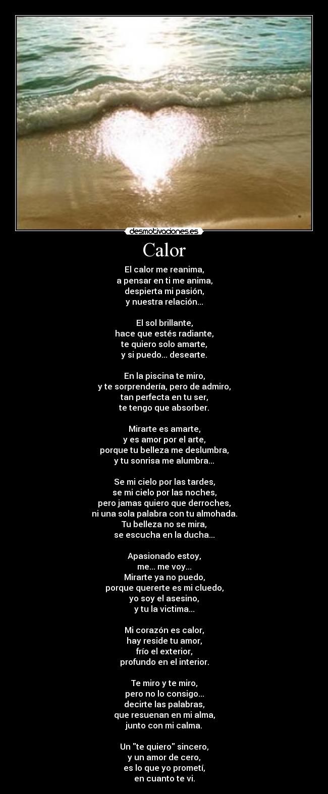 Calor - El calor me reanima,
a pensar en ti me anima,
despierta mi pasión,
y nuestra relación...

El sol brillante,
hace que estés radiante,
te quiero solo amarte,
y si puedo... desearte.

En la piscina te miro,
y te sorprendería, pero de admiro,
tan perfecta en tu ser,
te tengo que absorber.

Mirarte es amarte,
y es amor por el arte,
porque tu belleza me deslumbra,
y tu sonrisa me alumbra...

Se mi cielo por las tardes,
se mi cielo por las noches,
pero jamas quiero que derroches,
ni una sola palabra con tu almohada.
Tu belleza no se mira,
se escucha en la ducha...

Apasionado estoy,
me... me voy...
Mirarte ya no puedo,
porque quererte es mi cluedo,
yo soy el asesino,
y tu la victima...

Mi corazón es calor,
hay reside tu amor,
frío el exterior,
profundo en el interior.

Te miro y te miro,
pero no lo consigo...
decirte las palabras,
que resuenan en mi alma,
junto con mi calma.

Un te quiero sincero,
y un amor de cero,
es lo que yo prometí,
en cuanto te vi.