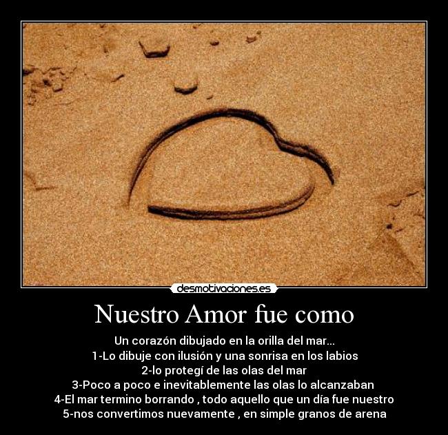 Nuestro Amor fue como - Un corazón dibujado en la orilla del mar...
1-Lo dibuje con ilusión y una sonrisa en los labios
2-lo protegí de las olas del mar
3-Poco a poco e inevitablemente las olas lo alcanzaban
4-El mar termino borrando , todo aquello que un día fue nuestro
5-nos convertimos nuevamente , en simple granos de arena