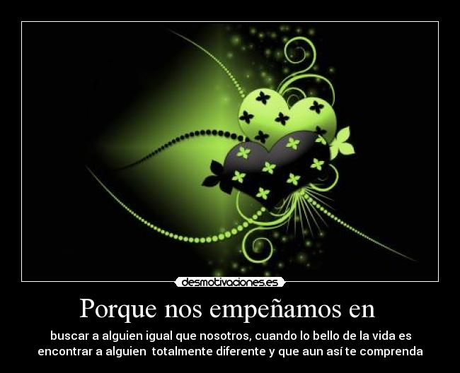 Porque nos empeñamos en - buscar a alguien igual que nosotros, cuando lo bello de la vida es
encontrar a alguien totalmente diferente y que aun así te comprenda