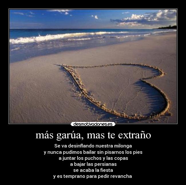 más garúa, mas te extraño - Se va desinflando nuestra milonga
y nunca pudimos bailar sin pisarnos los pies
a juntar los puchos y las copas
a bajar las persianas
se acaba la fiesta
y es temprano para pedir revancha