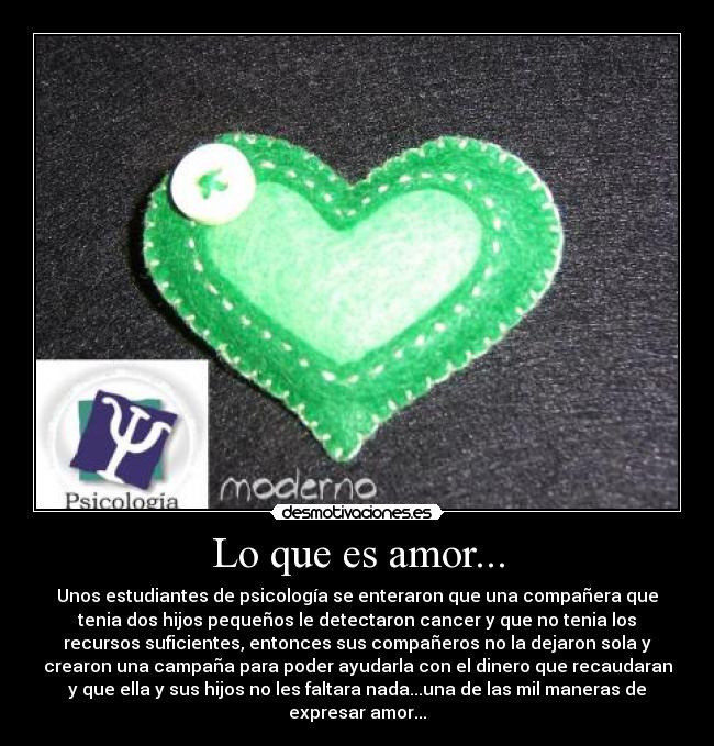 Lo que es amor... - Unos estudiantes de psicología se enteraron que una compañera que
tenia dos hijos pequeños le detectaron cancer y que no tenia los
recursos suficientes, entonces sus compañeros no la dejaron sola y
crearon una campaña para poder ayudarla con el dinero que recaudaran
y que ella y sus hijos no les faltara nada...una de las mil maneras de
expresar amor...