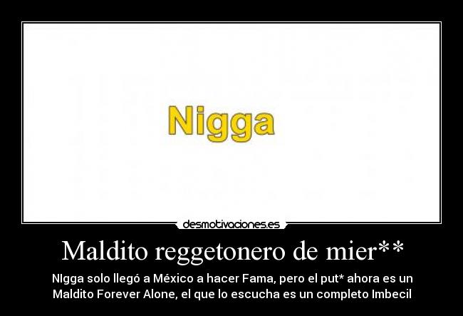 Maldito reggetonero de mier** - NIgga solo llegó a México a hacer Fama, pero el put* ahora es un
Maldito Forever Alone, el que lo escucha es un completo Imbecil