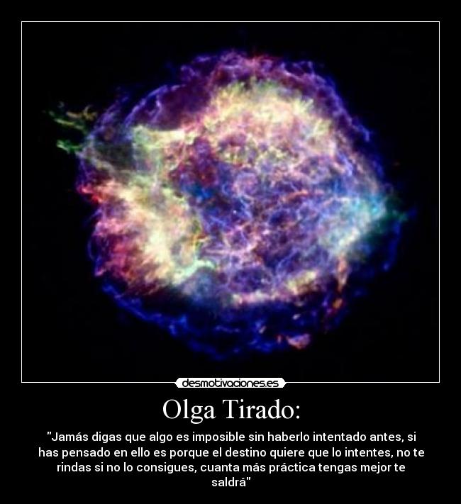 Olga Tirado: - Jamás digas que algo es imposible sin haberlo intentado antes, si
has pensado en ello es porque el destino quiere que lo intentes, no te
rindas si no lo consigues, cuanta más práctica tengas mejor te
saldrá
