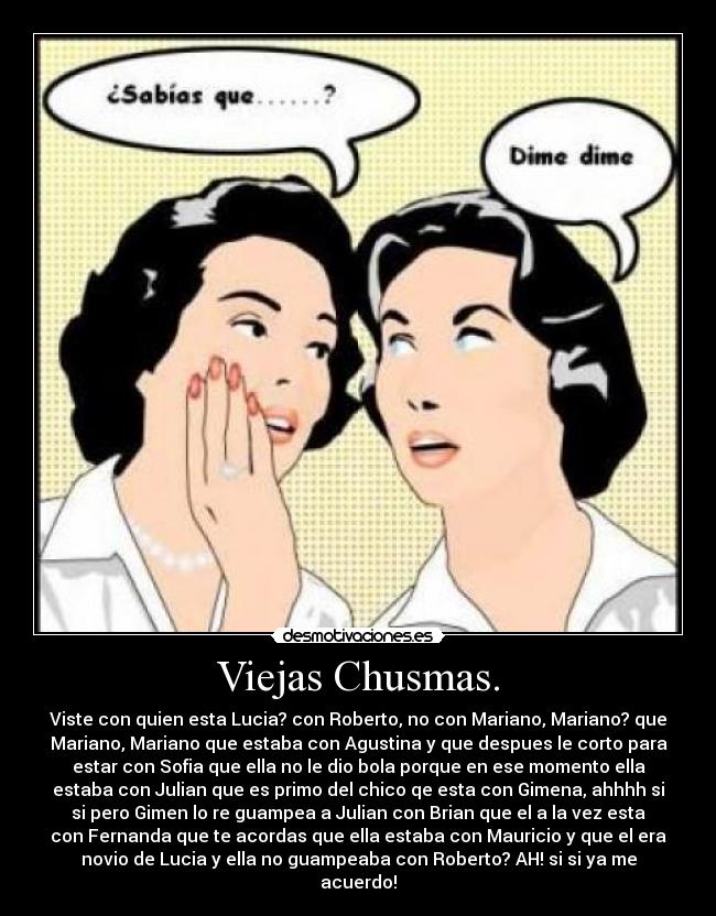 Viejas Chusmas. - Viste con quien esta Lucia? con Roberto, no con Mariano, Mariano? que
Mariano, Mariano que estaba con Agustina y que despues le corto para
estar con Sofia que ella no le dio bola porque en ese momento ella
estaba con Julian que es primo del chico qe esta con Gimena, ahhhh si
si pero Gimen lo re guampea a Julian con Brian que el a la vez esta
con Fernanda que te acordas que ella estaba con Mauricio y que el era
novio de Lucia y ella no guampeaba con Roberto? AH! si si ya me
acuerdo!