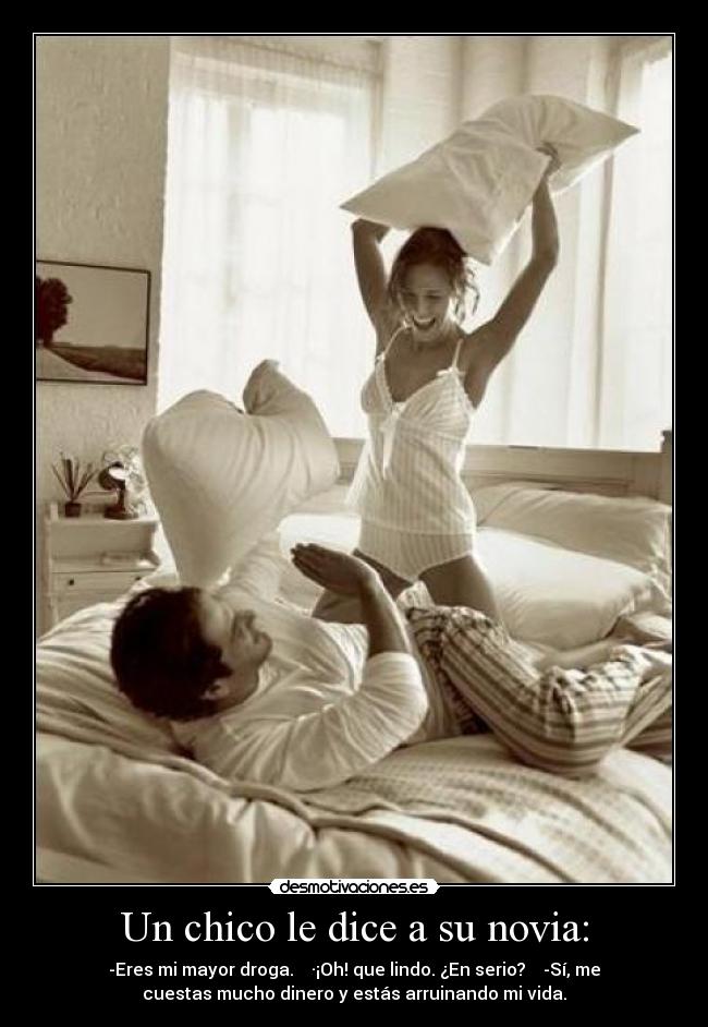 Un chico le dice a su novia: - -Eres mi mayor droga. ·¡Oh! que lindo. ¿En serio? -Sí, me
cuestas mucho dinero y estás arruinando mi vida.