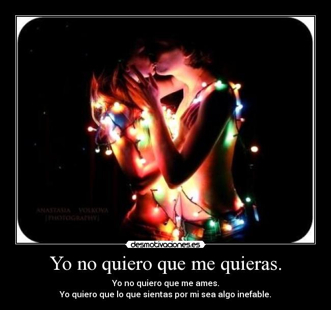 Yo no quiero que me quieras. - Yo no quiero que me ames.
Yo quiero que lo que sientas por mi sea algo inefable.