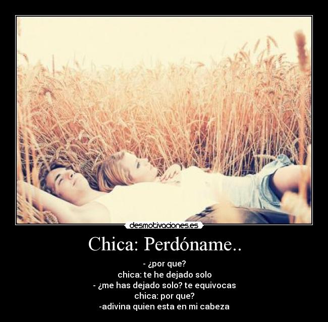 Chica: Perdóname.. - - ¿por que?
chica: te he dejado solo
- ¿me has dejado solo? te equivocas
chica: por que?
-adivina quien esta en mi cabeza