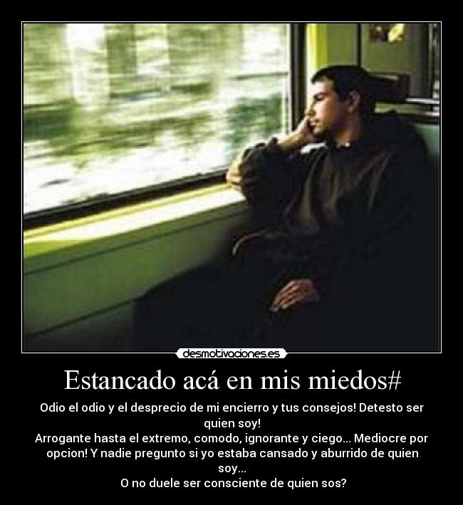 Estancado acá en mis miedos# - Odio el odio y el desprecio de mi encierro y tus consejos! Detesto ser
quien soy!
Arrogante hasta el extremo, comodo, ignorante y ciego... Mediocre por
opcion! Y nadie pregunto si yo estaba cansado y aburrido de quien
soy...
 O no duele ser consciente de quien sos?