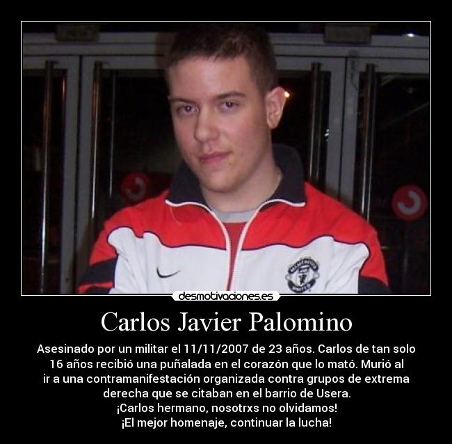 Carlos Javier Palomino - Asesinado por un militar el 11/11/2007 de 23 años. Carlos de tan solo
16 años recibió una puñalada en el corazón que lo mató. Murió al
ir a una contramanifestación organizada contra grupos de extrema
derecha que se citaban en el barrio de Usera.
¡Carlos hermano, nosotrxs no olvidamos!
¡El mejor homenaje, continuar la lucha!