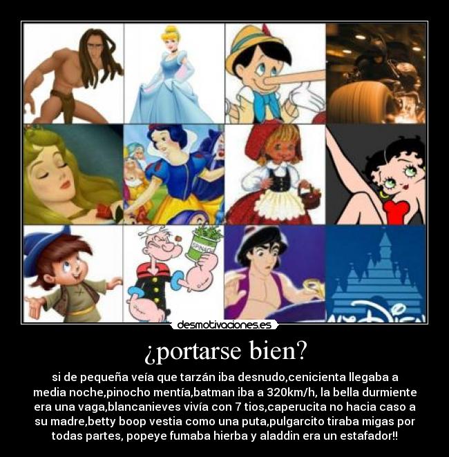 ¿portarse bien? - si de pequeña veía que tarzán iba desnudo,cenicienta llegaba a
media noche,pinocho mentía,batman iba a 320km/h, la bella durmiente
era una vaga,blancanieves vivía con 7 tios,caperucita no hacia caso a
su madre,betty boop vestia como una puta,pulgarcito tiraba migas por
todas partes, popeye fumaba hierba y aladdin era un estafador!!