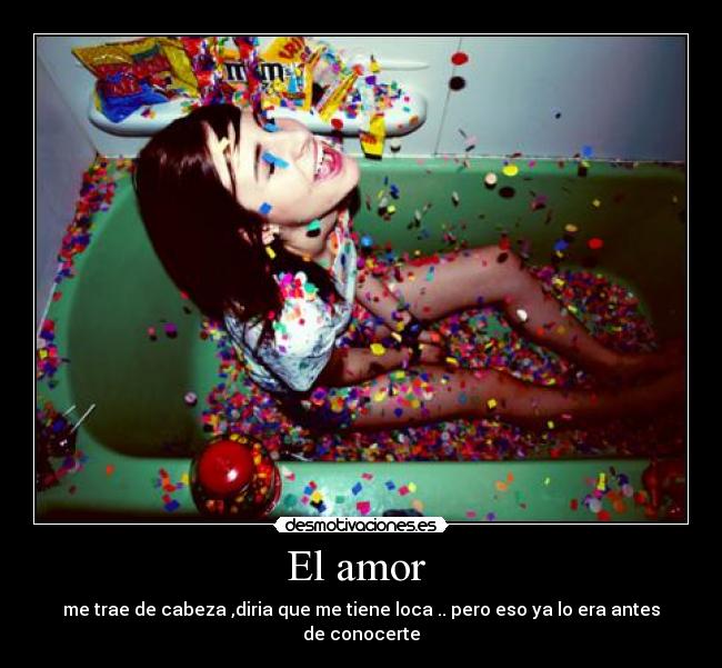 El amor - me trae de cabeza ,diria que me tiene loca .. pero eso ya lo era antes de conocerte