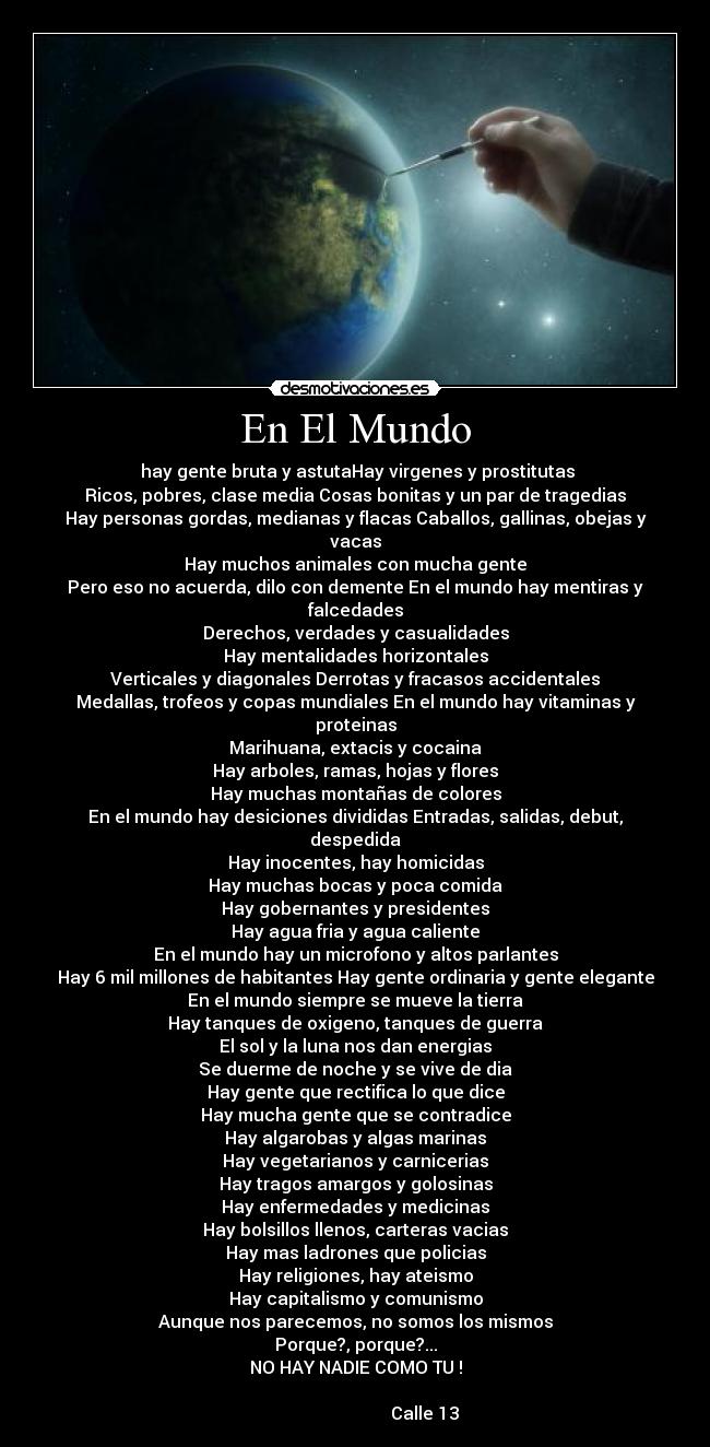 En El Mundo -  hay gente bruta y astutaHay virgenes y prostitutas
Ricos, pobres, clase media Cosas bonitas y un par de tragedias
Hay personas gordas, medianas y flacas Caballos, gallinas, obejas y vacas
Hay muchos animales con mucha gente
Pero eso no acuerda, dilo con demente En el mundo hay mentiras y falcedades
Derechos, verdades y casualidades
Hay mentalidades horizontales
Verticales y diagonales Derrotas y fracasos accidentales
Medallas, trofeos y copas mundiales En el mundo hay vitaminas y proteinas
Marihuana, extacis y cocaina
Hay arboles, ramas, hojas y flores
Hay muchas montañas de colores
En el mundo hay desiciones divididas Entradas, salidas, debut, despedida
Hay inocentes, hay homicidas
Hay muchas bocas y poca comida
Hay gobernantes y presidentes
Hay agua fria y agua caliente
En el mundo hay un microfono y altos parlantes
Hay 6 mil millones de habitantes Hay gente ordinaria y gente elegante
En el mundo siempre se mueve la tierra
Hay tanques de oxigeno, tanques de guerra
El sol y la luna nos dan energias
Se duerme de noche y se vive de dia
Hay gente que rectifica lo que dice
Hay mucha gente que se contradice
Hay algarobas y algas marinas
Hay vegetarianos y carnicerias
Hay tragos amargos y golosinas
Hay enfermedades y medicinas
Hay bolsillos llenos, carteras vacias
Hay mas ladrones que policias
Hay religiones, hay ateismo
Hay capitalismo y comunismo
Aunque nos parecemos, no somos los mismos
Porque?, porque?...
NO HAY NADIE COMO TU !
                                                                                                       Calle 13