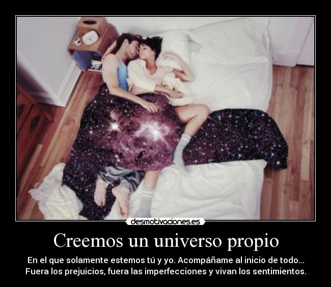 Creemos un universo propio - En el que solamente estemos tú y yo. Acompáñame al inicio de todo...
Fuera los prejuicios, fuera las imperfecciones y vivan los sentimientos.