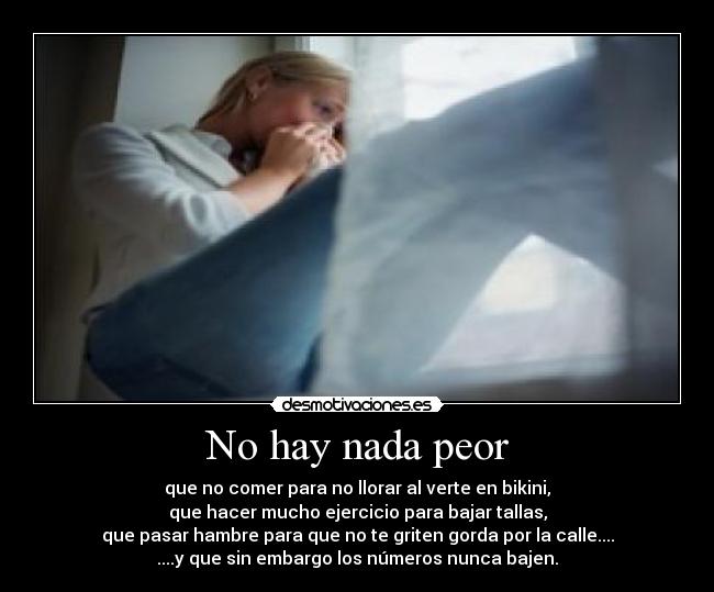 No hay nada peor - que no comer para no llorar al verte en bikini,
que hacer mucho ejercicio para bajar tallas,
que pasar hambre para que no te griten gorda por la calle....
....y que sin embargo los números nunca bajen.