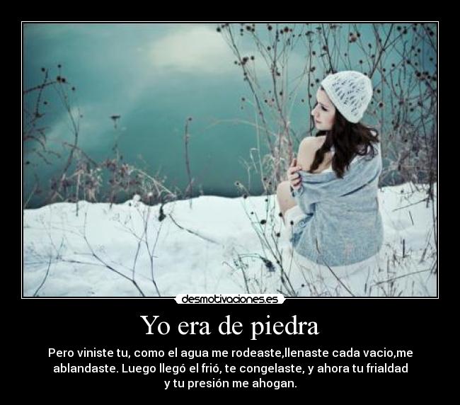 Yo era de piedra - Pero viniste tu, como el agua me rodeaste,llenaste cada vacio,me
ablandaste. Luego llegó el frió, te congelaste, y ahora tu frialdad
y tu presión me ahogan.