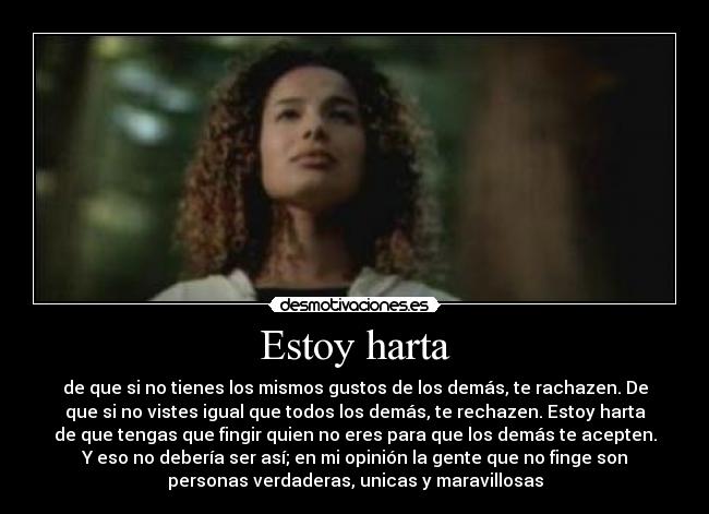 Estoy harta - de que si no tienes los mismos gustos de los demás, te rachazen. De
que si no vistes igual que todos los demás, te rechazen. Estoy harta
de que tengas que fingir quien no eres para que los demás te acepten.
Y eso no debería ser así; en mi opinión la gente que no finge son
personas verdaderas, unicas y maravillosas