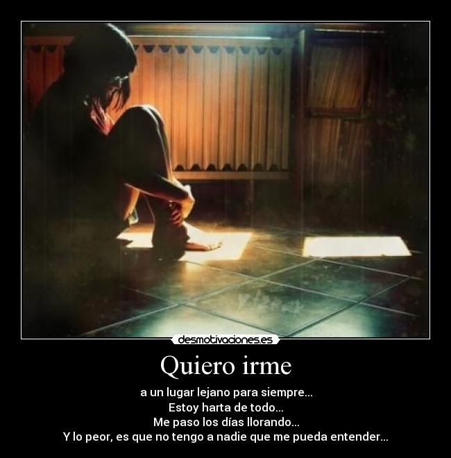 Quiero irme - a un lugar lejano para siempre...
Estoy harta de todo...
Me paso los días llorando...
Y lo peor, es que no tengo a nadie que me pueda entender...