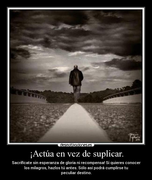 ¡Actúa en vez de suplicar. - Sacrifícate sin esperanza de gloria ni recompensa! Si quieres conocer
los milagros, hazlos tú antes. Sólo así podrá cumplirse tu
peculiar destino.
