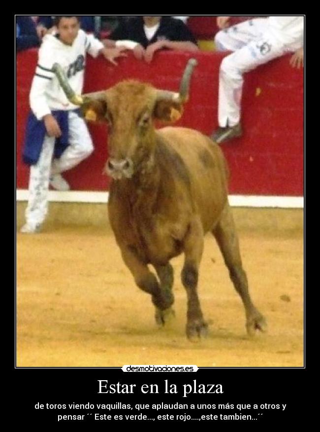 Estar en la plaza - de toros viendo vaquillas, que aplaudan a unos más que a otros y
pensar ´´ Este es verde..., este rojo....,este tambien...´´
