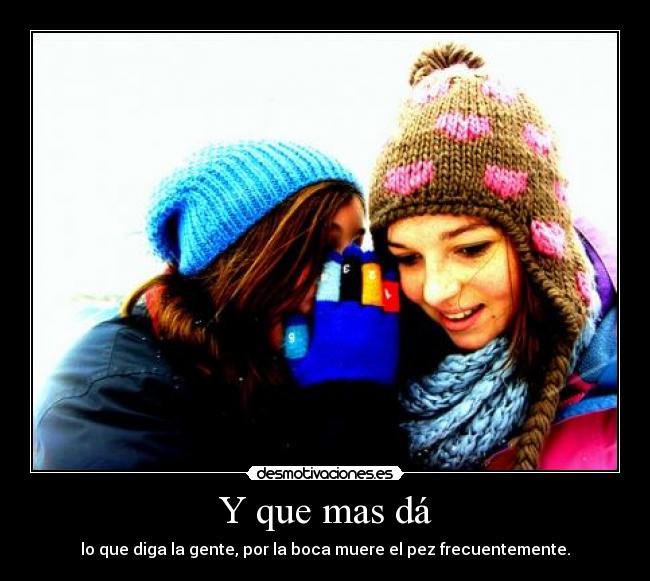 Y que mas dá - lo que diga la gente, por la boca muere el pez frecuentemente.
