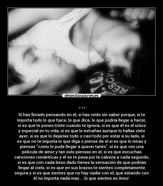 ... - Si has llorado pensando en él, si has reído sin saber porque, si te
importa todo lo que hace, lo que dice, lo que podría llegar a hacer,
si es que te pones triste cuando te ignora, si es que él es el unico
y especial en tu vida, si es que lo extrañas aunque lo hallas visto
ayer, si es que lo dejarías todo o casi todo por estar a su lado, si
es que no te importa lo que diga o piense de el si es que lo miras y
piensas como lo pude llegar a querer tanto, si es que ves una
pelicula de amor y tan solo piensas en el, si es que escuchas
canciones románticas y él se te pasa por la cabeza a cada segundo,
si es que con cada beso dado tienes la sensación de que podrías
llegar al cielo, si es que en sus brazos te sientes completamente
segura y si es que sientes que no hay nadie con el, que estando con
él no importa nada mas ... lo que sientes es Amor ♥