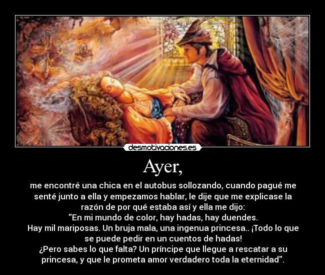 Ayer, - me encontré una chica en el autobus sollozando, cuando pagué me
senté junto a ella y empezamos hablar, le dije que me explicase la
razón de por qué estaba así y ella me dijo:
En mi mundo de color, hay hadas, hay duendes.
Hay mil mariposas. Un bruja mala, una ingenua princesa.. ¡Todo lo que
se puede pedir en un cuentos de hadas!
¿Pero sabes lo que falta? Un príncipe que llegue a rescatar a su
princesa, y que le prometa amor verdadero toda la eternidad.