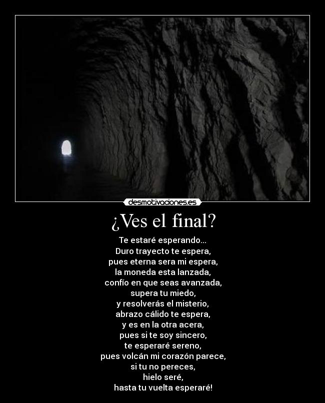 ¿Ves el final? - Te estaré esperando...
Duro trayecto te espera,
pues eterna sera mi espera,
la moneda esta lanzada,
confío en que seas avanzada,
supera tu miedo,
y resolverás el misterio,
abrazo cálido te espera,
y es en la otra acera,
pues si te soy sincero,
te esperaré sereno,
pues volcán mi corazón parece,
si tu no pereces,
hielo seré,
hasta tu vuelta esperaré!