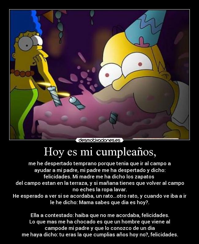 Hoy es mi cumpleaños, - me he despertado temprano porque tenia que ir al campo a
ayudar a mi padre, mi padre me ha despertado y dicho:
felicidades. Mi madre me ha dicho los zapatos
del campo estan en la terraza, y si mañana tienes que volver al campo
no eches la ropa lavar.
He esperado a ver si se acordaba, un rato...otro rato, y cuando ve iba a ir
le he dicho: Mama sabes que dia es hoy?.
Ella a contestado: haiba que no me acordaba, felicidades.
Lo que mas me ha chocado es que un hombre que viene al
campode mi padre y que lo conozco de un dia
me haya dicho: tu eras la que cumplias años hoy no?, felicidades.