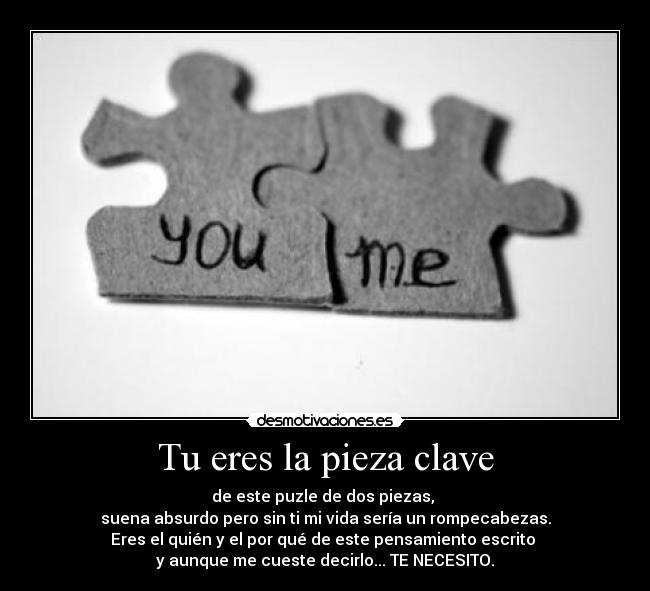 Tu eres la pieza clave - de este puzle de dos piezas,
suena absurdo pero sin ti mi vida sería un rompecabezas.
Eres el quién y el por qué de este pensamiento escrito
y aunque me cueste decirlo... TE NECESITO.