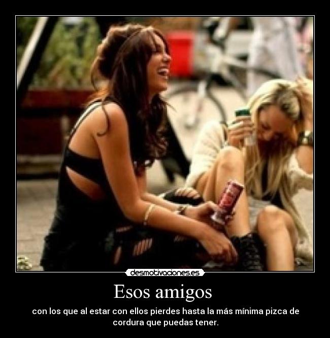 Esos amigos  - con los que al estar con ellos pierdes hasta la más mínima pizca de
cordura que puedas tener.