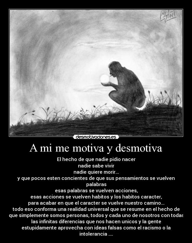 A mi me motiva y desmotiva - El hecho de que nadie pidio nacer
nadie sabe vivir
nadie quiere morir...
y que pocos esten concientes de que sus pensamientos se vuelven
palabras
esas palabras se vuelven acciones,
esas acciones se vuelven habitos y los habitos caracter,
para acabar en que el caracter se vuelve nuestro camino...
todo eso conforma una realidad universal que se resume en el hecho de
que simplemente somos personas, todos y cada uno de nosotros con todas
las infinitas diferencias que nos hacen unicos y la gente
estupidamente aprovecha con ideas falsas como el racismo o la
intolerancia ....