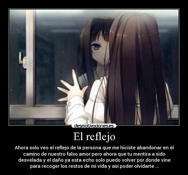 El reflejo - Ahora solo veo el reflejo de la persona que me hiciste abandonar en el
camino de nuestro falso amor pero ahora que tu mentira a sido
desvelada y el daño ya esta echo solo puedo volver por donde vine
para recoger los restos de mi vida y así poder olvidarte ...