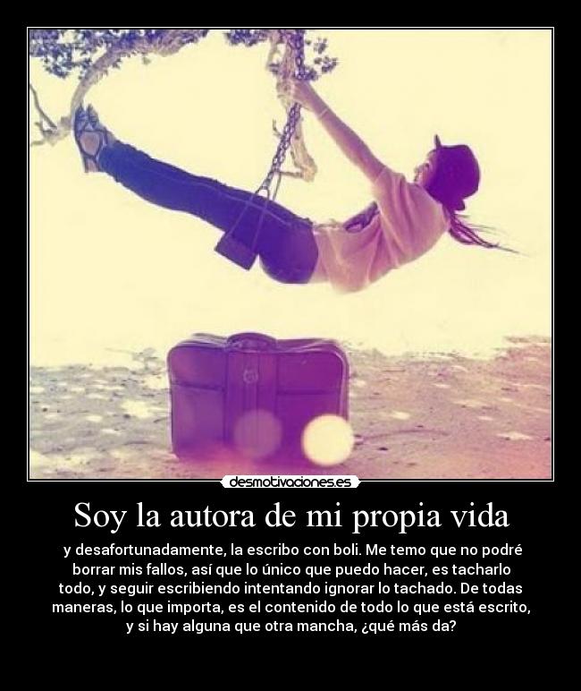 Soy la autora de mi propia vida - y desafortunadamente, la escribo con boli. Me temo que no podré
borrar mis fallos, así que lo único que puedo hacer, es tacharlo
todo, y seguir escribiendo intentando ignorar lo tachado. De todas
maneras, lo que importa, es el contenido de todo lo que está escrito,
y si hay alguna que otra mancha, ¿qué más da?