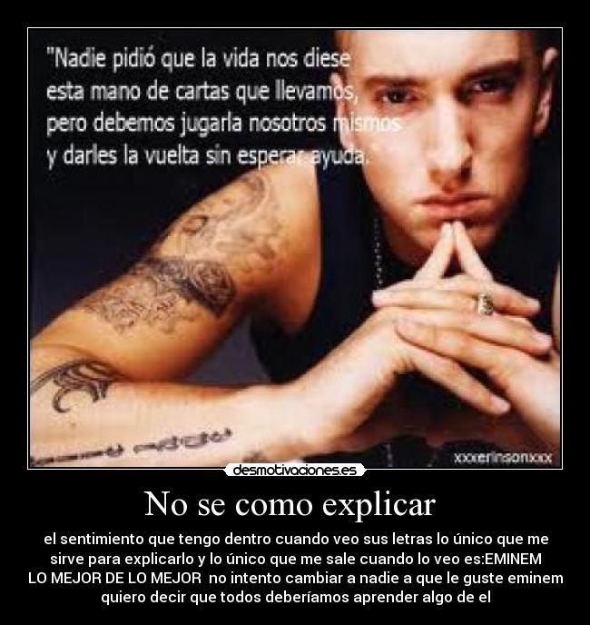 No se como explicar  - el sentimiento que tengo dentro cuando veo sus letras lo único que me
sirve para explicarlo y lo único que me sale cuando lo veo es:EMINEM
LO MEJOR DE LO MEJOR  no intento cambiar a nadie a que le guste eminem
quiero decir que todos deberíamos aprender algo de el