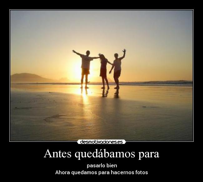 Antes quedábamos para - pasarlo bien
Ahora quedamos para hacernos fotos