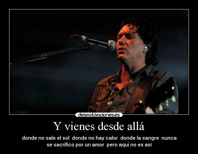 Y vienes desde allá - donde no sale el sol
donde no hay calor
donde la sangre
nunca
se sacrifico por un amor
pero aqui no es así