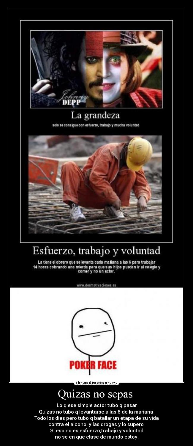 Quizas no sepas - Lo q ese simple actor tubo q pasar
Quizas no tubo q levantarse a las 6 de la mañana
Todo los dias pero tubo q batallar un etapa de su vida
contra el alcohol y las drogas y lo supero
Si eso no es esfuerzo,trabajo y voluntad
no se en que clase de mundo estoy.