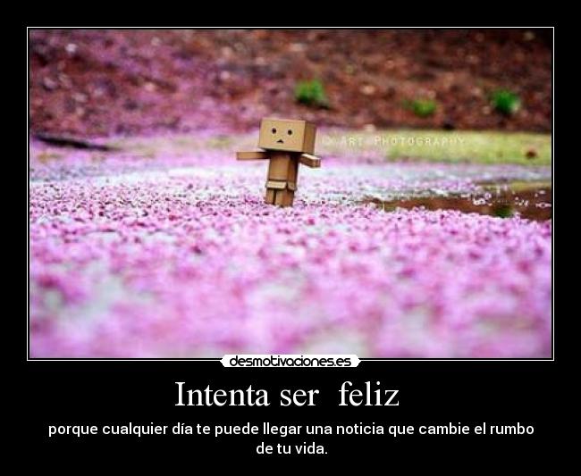 Intenta ser  feliz  - porque cualquier día te puede llegar una noticia que cambie el rumbo de tu vida.
