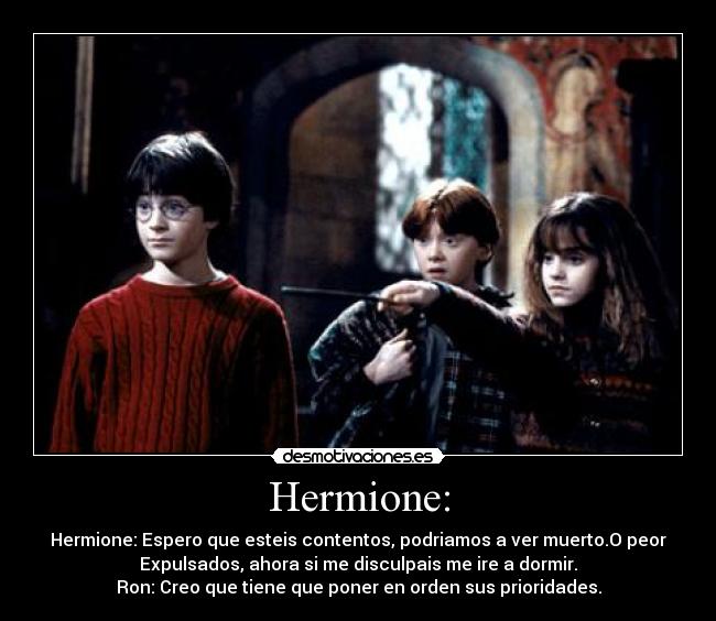 Hermione: - Hermione: Espero que esteis contentos, podriamos a ver muerto.O peor
Expulsados, ahora si me disculpais me ire a dormir.
Ron: Creo que tiene que poner en orden sus prioridades.