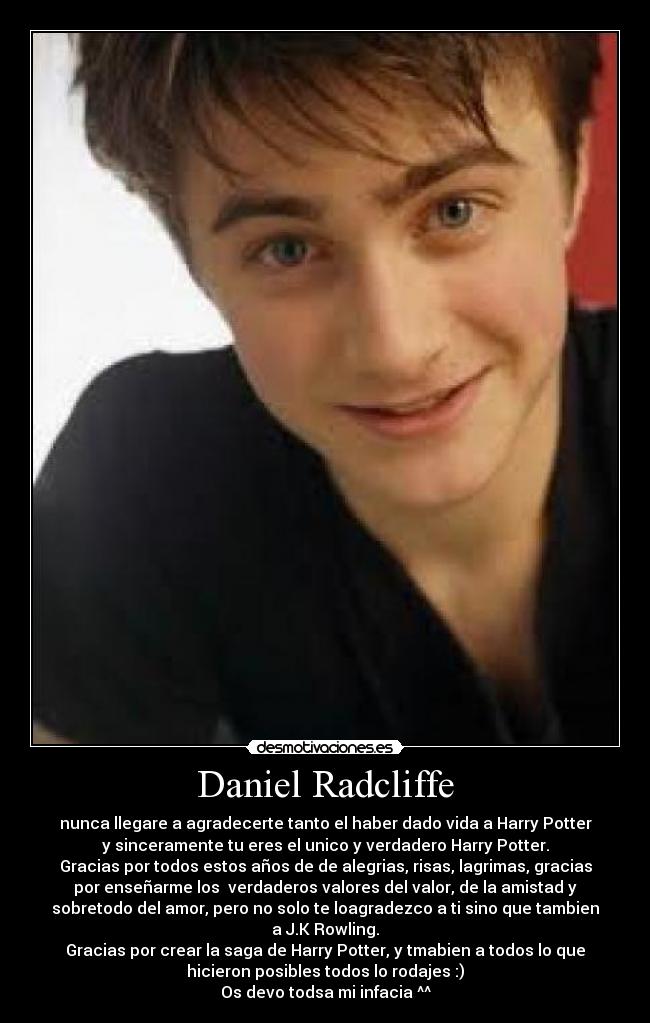 Daniel Radcliffe - nunca llegare a agradecerte tanto el haber dado vida a Harry Potter
y sinceramente tu eres el unico y verdadero Harry Potter.
Gracias por todos estos años de de alegrias, risas, lagrimas, gracias
por enseñarme los verdaderos valores del valor, de la amistad y
sobretodo del amor, pero no solo te loagradezco a ti sino que tambien
a J.K Rowling.
Gracias por crear la saga de Harry Potter, y tmabien a todos lo que
hicieron posibles todos lo rodajes :)
Os devo todsa mi infacia ^^