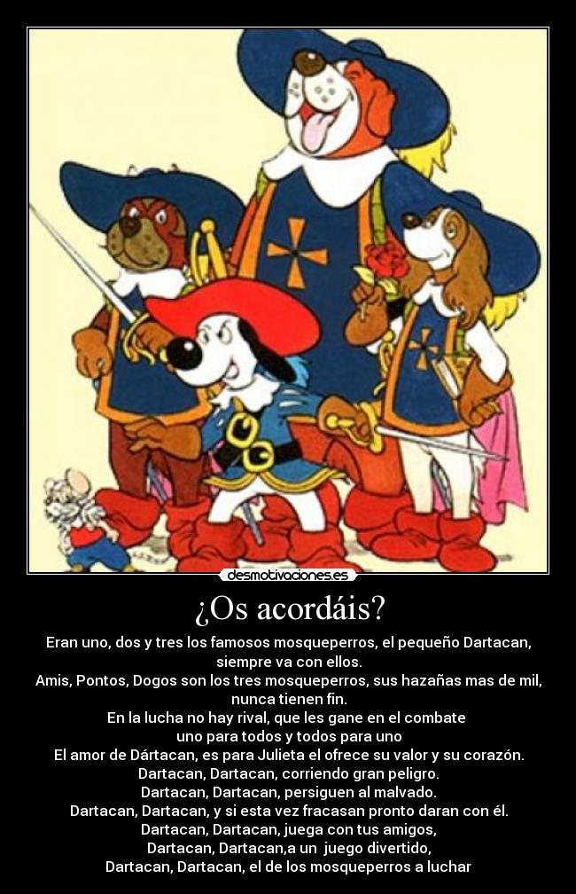 ¿Os acordáis? - Eran uno, dos y tres los famosos mosqueperros, el pequeño Dartacan,
siempre va con ellos.
Amis, Pontos, Dogos son los tres mosqueperros, sus hazañas mas de mil,
nunca tienen fin.
En la lucha no hay rival, que les gane en el combate
uno para todos y todos para uno
El amor de Dártacan, es para Julieta el ofrece su valor y su corazón.
Dartacan, Dartacan, corriendo gran peligro.
Dartacan, Dartacan, persiguen al malvado.
Dartacan, Dartacan, y si esta vez fracasan pronto daran con él.
Dartacan, Dartacan, juega con tus amigos,
Dartacan, Dartacan,a un juego divertido,
Dartacan, Dartacan, el de los mosqueperros a luchar