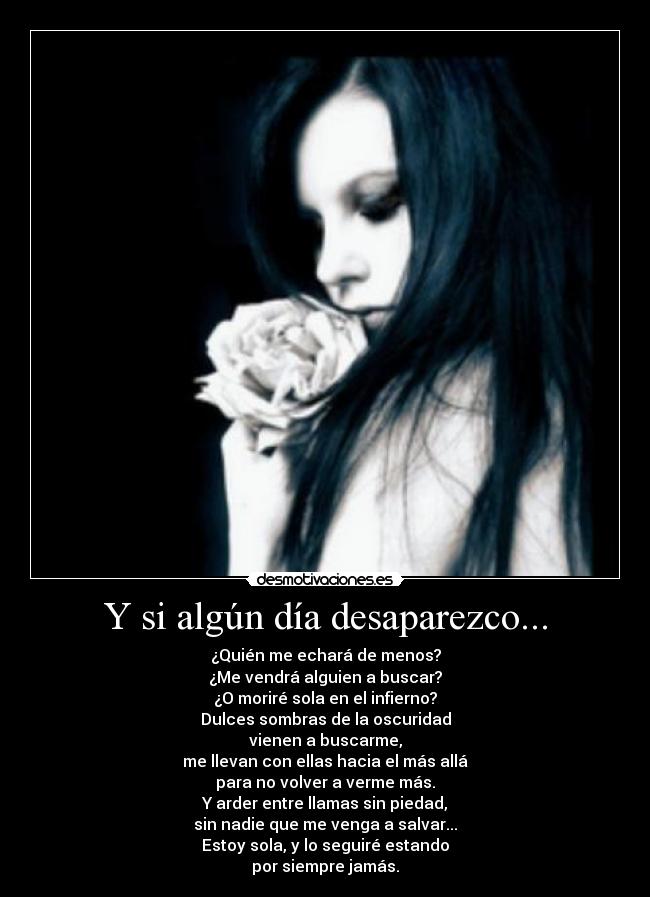 Y si algún día desaparezco... - ¿Quién me echará de menos?
¿Me vendrá alguien a buscar?
¿O moriré sola en el infierno?
Dulces sombras de la oscuridad
vienen a buscarme,
me llevan con ellas hacia el más allá
para no volver a verme más.
Y arder entre llamas sin piedad,
sin nadie que me venga a salvar...
Estoy sola, y lo seguiré estando
por siempre jamás.