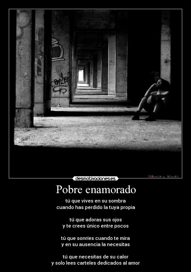 Pobre enamorado - tú que vives en su sombra
cuando has perdido la tuya propia
tú que adoras sus ojos
y te crees único entre pocos
tú que sonríes cuando te mira
y en su ausencia la necesitas
tú que necesitas de su calor
y solo lees carteles dedicados al amor