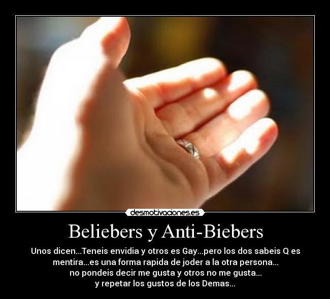 Beliebers y Anti-Biebers - Unos dicen...Teneis envidia y otros es Gay...pero los dos sabeis Q es
mentira...es una forma rapida de joder a la otra persona...
no pondeis decir me gusta y otros no me gusta...
y repetar los gustos de los Demas...