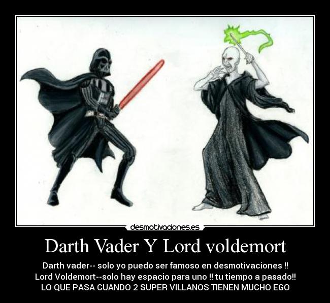 Darth Vader Y Lord voldemort - Darth vader-- solo yo puedo ser famoso en desmotivaciones !!
Lord Voldemort--solo hay espacio para uno !! tu tiempo a pasado!!
LO QUE PASA CUANDO 2 SUPER VILLANOS TIENEN MUCHO EGO