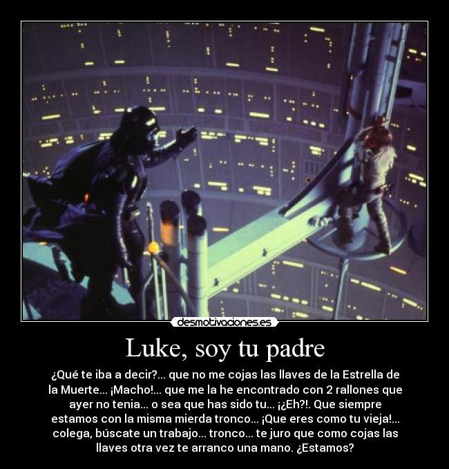 Luke, soy tu padre - ¿Qué te iba a decir?... que no me cojas las llaves de la Estrella de
la Muerte... ¡Macho!... que me la he encontrado con 2 rallones que
ayer no tenia... o sea que has sido tu... ¡¿Eh?!. Que siempre
estamos con la misma mierda tronco... ¡Que eres como tu vieja!...
colega, búscate un trabajo... tronco... te juro que como cojas las
llaves otra vez te arranco una mano. ¿Estamos?
